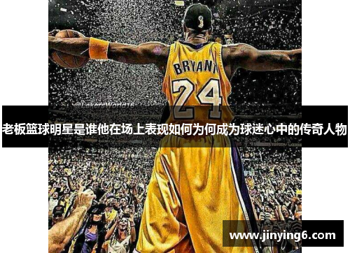 老板篮球明星是谁他在场上表现如何为何成为球迷心中的传奇人物
